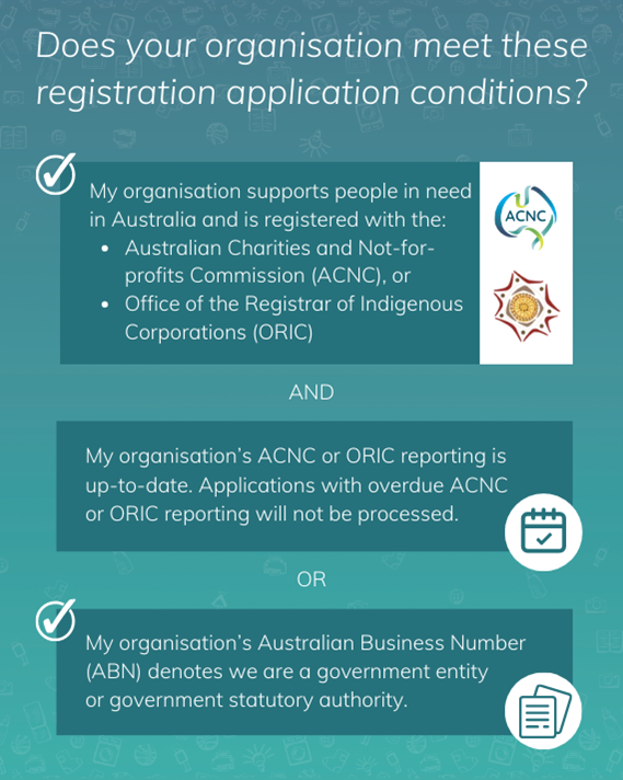 Does your organisation meet these registration application conditions? My organisation supports people in need in Australia and is registered with the: - Australian Charities and Not-for-profits Commission (ACNC), or - Office of the Registrar of Indigenous Corporations (ORIC), AND my organisation's ACNC or ORIC reporting is up-to-date. Registration applications for organisations with overdue ACNC or ORIC reporting will not be processed. OR my organisation's Australian Business Number (ABN) denotes we are a government entity of government statutory authority.