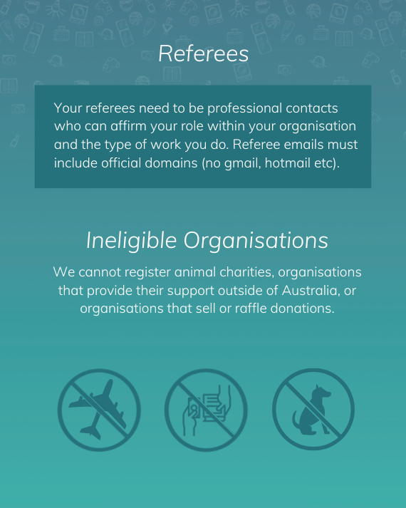 Your referees need to be professional contacts who can affirm your role within your organisation and the type of work you do. Referee emails must include official domains (no gmail, Hotmail etc). We cannot register animal charities, organisations that provide their support outside of Australia, or organisations that sell or raffle donations.