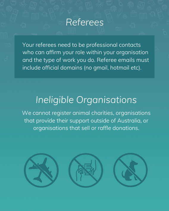 Your referees need to be professional contacts who can affirm your role within your organisation and the type of work you do. Referee emails must include official domains (no gmail, Hotmail etc). We cannot register animal charities, organisations that provide their support outside of Australia, or organisations that sell or raffle donations.